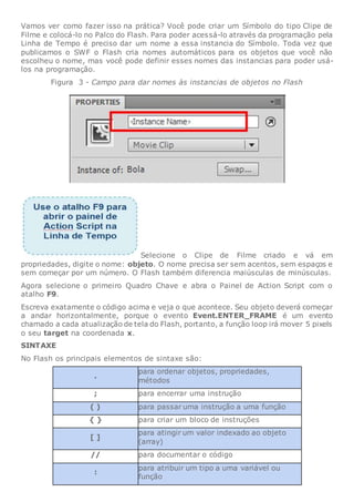 Vamos ver como fazer isso na prática? Você pode criar um Símbolo do tipo Clipe de
Filme e colocá-lo no Palco do Flash. Para poder acessá-lo através da programação pela
Linha de Tempo é preciso dar um nome a essa instancia do Símbolo. Toda vez que
publicamos o SWF o Flash cria nomes automáticos para os objetos que você não
escolheu o nome, mas você pode definir esses nomes das instancias para poder usá-
los na programação.
Figura 3 - Campo para dar nomes às instancias de objetos no Flash
Selecione o Clipe de Filme criado e vá em
propriedades, digite o nome: objeto. O nome precisa ser sem acentos, sem espaços e
sem começar por um número. O Flash também diferencia maiúsculas de minúsculas.
Agora selecione o primeiro Quadro Chave e abra o Painel de Action Script com o
atalho F9.
Escreva exatamente o código acima e veja o que acontece. Seu objeto deverá começar
a andar horizontalmente, porque o evento Event.ENTER_FRAME é um evento
chamado a cada atualização de tela do Flash, portanto, a função loop irá mover 5 pixels
o seu target na coordenada x.
SINTAXE
No Flash os principais elementos de sintaxe são:
.
para ordenar objetos, propriedades,
métodos
; para encerrar uma instrução
( ) para passar uma instrução a uma função
{ } para criar um bloco de instruções
[ ]
para atingir um valor indexado ao objeto
(array)
// para documentar o código
:
para atribuir um tipo a uma variável ou
função
 