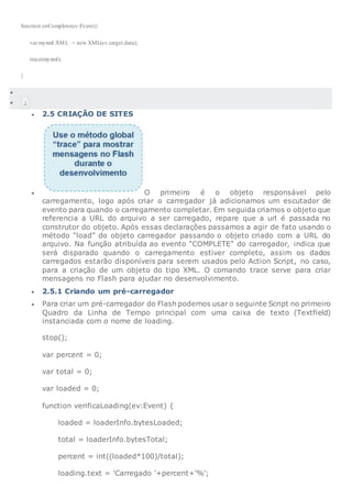 function onCompleto(ev:Event){
var myxml:XML = new XML(ev.target.data);
trace(myxml);
}

 1
 2.5 CRIAÇÃO DE SITES
 O primeiro é o objeto responsável pelo
carregamento, logo após criar o carregador já adicionamos um escutador de
evento para quando o carregamento completar. Em seguida criamos o objeto que
referencia a URL do arquivo a ser carregado, repare que a url é passada no
construtor do objeto. Após essas declarações passamos a agir de fato usando o
método “load” do objeto carregador passando o objeto criado com a URL do
arquivo. Na função atribuída ao evento “COMPLETE” do carregador, indica que
será disparado quando o carregamento estiver completo, assim os dados
carregados estarão disponíveis para serem usados pelo Action Script, no caso,
para a criação de um objeto do tipo XML. O comando trace serve para criar
mensagens no Flash para ajudar no desenvolvimento.
 2.5.1 Criando um pré-carregador
 Para criar um pré-carregador do Flash podemos usar o seguinte Script no primeiro
Quadro da Linha de Tempo principal com uma caixa de texto (Textfield)
instanciada com o nome de loading.
stop();
var percent = 0;
var total = 0;
var loaded = 0;
function verificaLoading(ev:Event) {
loaded = loaderInfo.bytesLoaded;
total = loaderInfo.bytesTotal;
percent = int((loaded*100)/total);
loading.text = 'Carregado '+percent+'%';
 