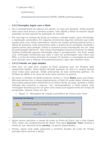 if (percent>99) {
nextFrame();
removeEventListener(Event.ENTER_FRAME,verificaLoading);
}
 2.5.2 Exemplos legais com o Flash
 Faz o carregamento do arquivo em partes, ou seja, por Quadros. Então quando
mais vazio você deixar o primeiro quadro, mais rápido o Flash irá mostrar algum
conteúdo na tela quando for publicado na internet.
 Por isso logo no começo do Script já usamos o método stop(); para interromper
a reprodução automática. Em seguida, declaramos algumas variáveis que serão
usadas para uma conta matemática. Dentro da função verificaLoading temos a
lógica do processo, onde precisamos saber o quanto já foi carregado (loaded) o
quanto temos para carregar (total) e converter essas informações em um valor
de porcentagem (percent). Com essas informações é possível escrever no objeto
loading (TextField) alguma informação sobre o carregamento. Por final, existe
uma verificação condicional que caso o valor da porcentagem seja maior que
99%, a Linha de tempo principal irá avançar 01 Quadro e o escutador de evento
será retirado com o método removeEventListener, para não interferir mais.
 2.5.3 Criando um jogo simples
 Para criar um jogo bem simples no Flash podemos usar um Símbolo para
representar balões. Esses balões deverão aparecer na tela e o usuário deverá
clicar neles para pontuar. Então precisamos de dois elementos gráficos: 01
Símbolo de Balão e 01 caixa de texto para escrever os pontos.
 Ao salvar o Símbolo do Balão podemos atribuir o nome Balao para sua Classe.
Não precisamos criar a classe propriamente, o Flash irá cuidar disso. Vamos usar
essa classe apenas para referenciá-la no Action Script do jogo. Quando a classe
indicada não encontra o arquivo “.as” correspondente, o flash mostra uma
mensagem dizendo que ele vai gerar uma classe com aquele nome em tempo de
compilação. Apenas clique em OK.
 Figura 5 - Mensagem de criação automática de Classe pelo Flash

 Agora vamos adicionar o campo de texto no Palco do Flash. Use o tipo Classic
Text, mude seu comportamento de Static Text para Dynamic Text, escreva o
nome de sua instancia como pontos, no painel propriedades.
 Pronto, agora você pode selecionar o primeiro Quadro da Linha de Tempo
principal para escrever o Script.
 