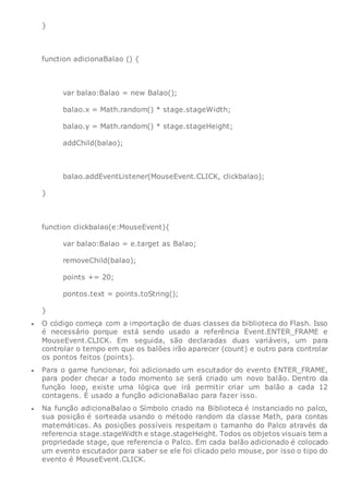 }
function adicionaBalao () {
var balao:Balao = new Balao();
balao.x = Math.random() * stage.stageWidth;
balao.y = Math.random() * stage.stageHeight;
addChild(balao);
balao.addEventListener(MouseEvent.CLICK, clickbalao);
}
function clickbalao(e:MouseEvent){
var balao:Balao = e.target as Balao;
removeChild(balao);
points += 20;
pontos.text = points.toString();
}
 O código começa com a importação de duas classes da biblioteca do Flash. Isso
é necessário porque está sendo usado a referência Event.ENTER_FRAME e
MouseEvent.CLICK. Em seguida, são declaradas duas variáveis, um para
controlar o tempo em que os balões irão aparecer (count) e outro para controlar
os pontos feitos (points).
 Para o game funcionar, foi adicionado um escutador do evento ENTER_FRAME,
para poder checar a todo momento se será criado um novo balão. Dentro da
função loop, existe uma lógica que irá permitir criar um balão a cada 12
contagens. É usado a função adicionaBalao para fazer isso.
 Na função adicionaBalao o Símbolo criado na Biblioteca é instanciado no palco,
sua posição é sorteada usando o método random da classe Math, para contas
matemáticas. As posições possíveis respeitam o tamanho do Palco através da
referencia stage.stageWidth e stage.stageHeight. Todos os objetos visuais tem a
propriedade stage, que referencia o Palco. Em cada balão adicionado é colocado
um evento escutador para saber se ele foi clicado pelo mouse, por isso o tipo do
evento é MouseEvent.CLICK.
 