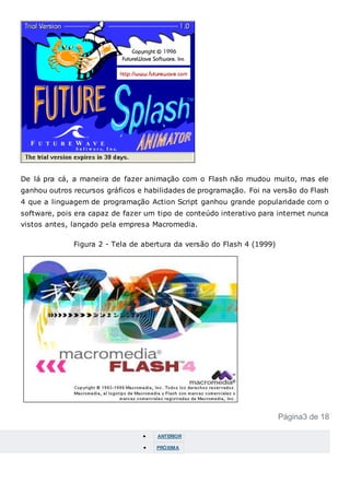 De lá pra cá, a maneira de fazer animação com o Flash não mudou muito, mas ele
ganhou outros recursos gráficos e habilidades de programação. Foi na versão do Flash
4 que a linguagem de programação Action Script ganhou grande popularidade com o
software, pois era capaz de fazer um tipo de conteúdo interativo para internet nunca
vistos antes, lançado pela empresa Macromedia.
Figura 2 - Tela de abertura da versão do Flash 4 (1999)
Página3 de 18
 ANTERIOR
 PRÓXIMA
 