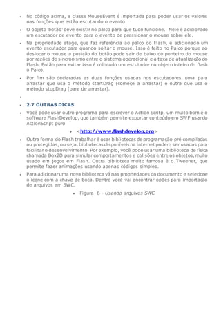  No código acima, a classe MouseEvent é importada para poder usar os valores
nas funções que estão escutando o evento.
 O objeto ‘botão’ deve existir no palco para que tudo funcione. Nele é adicionado
um escutador de evento para o evento de pressionar o mouse sobre ele.
 Na propriedade stage, que faz referência ao palco do Flash, é adicionado um
evento escutador para quando soltar o mouse. Isso é feito no Palco porque ao
deslocar o mouse a posição do botão pode sair de baixo do ponteiro do mouse
por razões de sincronismo entre o sistema operacional e a taxa de atualização do
Flash. Então para evitar isso é colocado um escutador no objeto inteiro do flash
o Palco.
 Por fim são declaradas as duas funções usadas nos escutadores, uma para
arrastar que usa o método startDrag (começe a arrastar) e outra que usa o
método stopDrag (pare de arrastar).

 2.7 OUTRAS DICAS
 Você pode usar outro programa para escrever o Action Scritp, um muito bom é o
software FlashDevelop, que também permite exportar conteúdo em SWF usando
ActionScript puro.
 <http://www.flashdevelop.org>
 Outra forma do Flash trabalhar é usar bibliotecas de programação pré compiladas
ou protegidas, ou seja, bibliotecas disponíveis na internet podem ser usadas para
facilitar o desenvolvimento. Por exemplo, você pode usar uma biblioteca de física
chamada Box2D para simular comportamentos e colisões entre os objetos, muito
usado em jogos em Flash. Outra biblioteca muito famosa é o Tweener, que
permite fazer animações usando apenas códigos simples.
 Para adicionaruma nova biblioteca vá nas propriedades do documento e selecione
o ícone com a chave de boca. Dentro você vai encontrar opões para importação
de arquivos em SWC.
 Figura 6 - Usando arquivos SWC
 