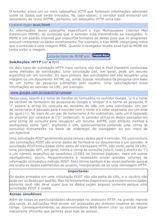 O servidor envia um ou mais cabeçalhos HTTP que fornecem informações adicionais
sobre os dados que serão enviados. No caso abaixo, o servidor está enviando um
documento de texto XHTML, portanto, um cabeçalho HTTP seria lido:
Content-type: text/html
As informações deste cabeçalho especificam o tipo Multipurpose Internet Mail
Extensions (MIME) do conteúdo que o servidor está transmitindo ao navegador. O
MIME é um padrão Internet que especifica formatos de dados para que os programas
possam interpretar os dados corretamente. Por exemplo, o tipo MIME image/jpeg indica
que o conteúdo é uma imagem JPEG. Quando o navegador recebe esse tipo de MIME ele
tenta exibir a imagem.
Lista de tipos de MIME em:
Solicitações HTTP Get e Post
Os dois tipos de solicitação HTTP mais comuns são Get e Post (também conhecidos
como métodos de solicitação). Uma solicitação Get, em geral, pede um recurso
específico em um servidor. Os usos comuns das solicitações Get são recuperar uma
imagem ou um documento XHTML ou, ainda, buscar resultados de pesquisa com base
de um termo de pesquisa submetido pelo usuário. Uma solicitaçãoGet envia
informações ao servidor no URL, por exemplo:
www.google.com.br/search?q=unopar
Nesse caso, search é o nome do handler de formulário no servidor Google, ‘q’ é o nome
da variável no formulário de pesquisa do Google e ‘unopar’ é o termo de pesquisa. O
‘?’ separa a string de consulta do restante do URL em uma solicitação. Um par
de nome/valor é passado para o servidor com o nome e o valor separados por um sinal
de igual (=). Se mais de um par de nome/valor é for submetido, cada um é separado
do próximo por caractere & (“e” comercial). O servidor utiliza os dados passados em
uma string de consulta para recuperar um recurso XHTML cujo atributo method é
configurado como “get”, digitando o URL (possivelmente contendo uma string de
consulta) diretamente na barra de endereços do navegador ou por meio de
um hiperlink.
Uma solicitação POST geralmente posta (envia) dados para o servidor. Os usos comuns
das solicitações POST são enviar dados de formulário ou documentos a um servidor. A
solicitação POSTenvia dados como parte de mensagem HTTP, não como parte do URL.
Uma solicitação GET, em geral, limita a string de consulta (isto é, tudo à direita do ‘?’)
a um número específico de caracteres (2.083 no Internet Explorer; mais em outros
navegadores), assim, frequentemente é necessário enviar grandes volumes de
informação utilizando o método POST. Este último também é às vezes preferido porque
ele oculta os dados submetidos do usuário, incorporando-os as uma mensagem HTTP.
Importante:
Os dados enviados em uma solicitação POST não são parte do URL, e o usuário não
pode ver os dados por padrão. Mas há ferramentas disponíveis que exibem esses dados,
portanto você não deve supor que os dados sejam seguros somente porque uma
solicitação POST é usada.
Acesso simultâneo
Além de todas as particularidades observadas no protocolo HTTP, na grande maioria
dos casos, as aplicações Web devem ser acessadas por diversos usuários ao mesmo
tempo. Consequentemente, os desenvolvedores Web devem criar ou utilizar algum
mecanismo eficiente que permita esse tipo de acesso.
 