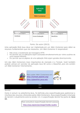 Fonte: Do autor (2013).
Uma aplicação Web Java deve ser implantada em um Web Container para obter os
recursos fundamentais que ela necessita. Um Web Container é responsável:
 Pelo envio e recebimento de mensagens HTTP.
 Por permitir que as aplicações sejam acessadas simultaneamente por vários usuários de
uma maneira eficiente.
 Por permitir que as páginas de uma aplicação Web sejam geradas dinamicamente.
Um dos Web Containers mais importantes do mercado é o Tomcat. Você também
poderá utilizar um servidor de aplicação Java EE como o Glassfish, pois ele contém
um Web Container internamente.
Mais sobre Web Containers em:
http://tomcat.apache.org/
http://glassfish.java.net/
00:00
00:00
Servlet
Como é comum na plataforma Java, foi definida uma especificação para padronizar a
interface dos recursos oferecidos pelos Web Containers. Essa especificação é chamada
de Servlet e atualmente está na versão 3.0. A especificação Servlet faz parte do Java
EE.
Para consulta à especificação Servlet acesse:
http://jcp.org/en/jsr/stage?listBy=public
 