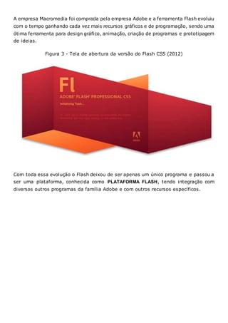 A empresa Macromedia foi comprada pela empresa Adobe e a ferramenta Flash evoluiu
com o tempo ganhando cada vez mais recursos gráficos e de programação, sendo uma
ótima ferramenta para design gráfico, animação, criação de programas e prototipagem
de ideias.
Figura 3 - Tela de abertura da versão do Flash CS5 (2012)
Com toda essa evolução o Flash deixou de ser apenas um único programa e passou a
ser uma plataforma, conhecida como PLATAFORMA FLASH, tendo integração com
diversos outros programas da família Adobe e com outros recursos específicos.
 