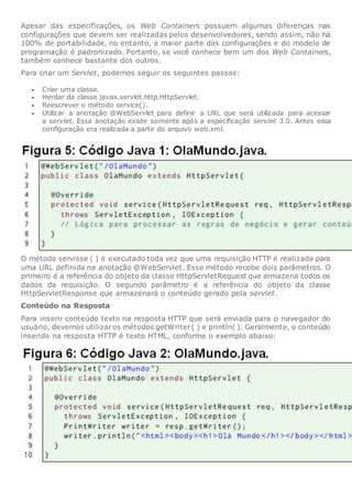 Apesar das especificações, os Web Containers possuem algumas diferenças nas
configurações que devem ser realizadas pelos desenvolvedores, sendo assim, não há
100% de portabilidade, no entanto, a maior parte das configurações e do modelo de
programação é padronizado. Portanto, se você conhece bem um dos Web Containers,
também conhece bastante dos outros.
Para criar um Servlet, podemos seguir os seguintes passos:
 Criar uma classe.
 Herdar da classe javax.servlet.http.HttpServlet.
 Reescrever o método service().
 Utilizar a anotação @WebServlet para definir a URL que será utilizada para acessar
a servlet. Essa anotação existe somente após a especificação servlet 3.0. Antes essa
configuração era realizada a partir do arquivo web.xml.
O método servisse ( ) é executado toda vez que uma requisição HTTP é realizada para
uma URL definida na anotação @WebServlet. Esse método recebe dois parâmetros. O
primeiro é a referência do objeto da classe HttpServletRequest que armazena todos os
dados da requisição. O segundo parâmetro é a referência do objeto da classe
HttpServletResponse que armazenará o conteúdo gerado pela servlet.
Conteúdo na Resposta
Para inserir conteúdo texto na resposta HTTP que será enviada para o navegador do
usuário, devemos utilizaros métodos getWriter( ) e println( ). Geralmente, o conteúdo
inserido na resposta HTTP é texto HTML, conforme o exemplo abaixo:
 
