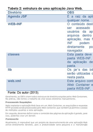 Geralmente, as IDE’s criam toda a estrutura de diretório exigidas pelos Web Containers.
Na prática, não temos o trabalho de criar esses diretórios manualmente.
Processando Requisições
Após implantar a aplicação Web Java em um Web Container, as requisições e respostas
HTTP já estão sendo processadas pelo Web Container, que também já permite o acesso
de múltiplos usuários a esta aplicação.
Em seguida, devemos definir como o conteúdo das páginas da aplicação é gerado, para
isso, podemos criar um Servlet.
Frameworks
Atualmente, é improvável que um projeto de desenvolvimento de uma aplicação Web
utilize diretamente Servlets, pois a produtividade seria pequena e a manutenção
 
