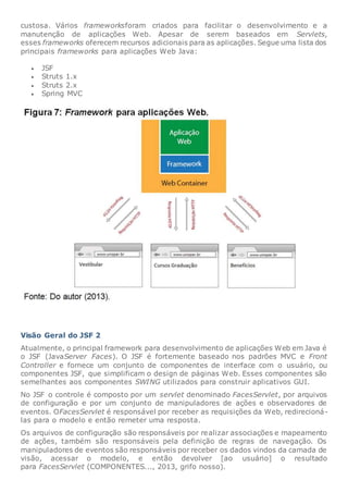custosa. Vários frameworksforam criados para facilitar o desenvolvimento e a
manutenção de aplicações Web. Apesar de serem baseados em Servlets,
esses frameworks oferecem recursos adicionais para as aplicações. Segue uma lista dos
principais frameworks para aplicações Web Java:
 JSF
 Struts 1.x
 Struts 2.x
 Spring MVC
Visão Geral do JSF 2
Atualmente, o principal framework para desenvolvimento de aplicações Web em Java é
o JSF (JavaServer Faces). O JSF é fortemente baseado nos padrões MVC e Front
Controller e fornece um conjunto de componentes de interface com o usuário, ou
componentes JSF, que simplificam o design de páginas Web. Esses componentes são
semelhantes aos componentes SWING utilizados para construir aplicativos GUI.
No JSF o controle é composto por um servlet denominado FacesServlet, por arquivos
de configuração e por um conjunto de manipuladores de ações e observadores de
eventos. OFacesServlet é responsável por receber as requisições da Web, redirecioná-
las para o modelo e então remeter uma resposta.
Os arquivos de configuração são responsáveis por realizar associações e mapeamento
de ações, também são responsáveis pela definição de regras de navegação. Os
manipuladores de eventos são responsáveis por receber os dados vindos da camada de
visão, acessar o modelo, e então devolver [ao usuário] o resultado
para FacesServlet (COMPONENTES..., 2013, grifo nosso).
 