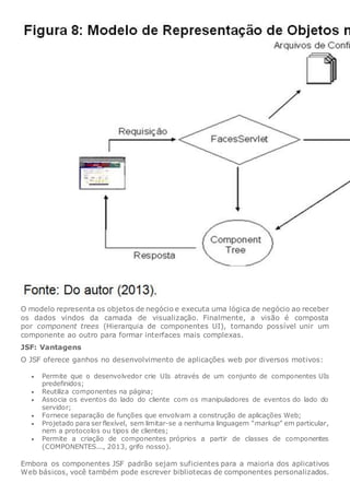 O modelo representa os objetos de negócio e executa uma lógica de negócio ao receber
os dados vindos da camada de visualização. Finalmente, a visão é composta
por component trees (Hierarquia de componentes UI), tornando possível unir um
componente ao outro para formar interfaces mais complexas.
JSF: Vantagens
O JSF oferece ganhos no desenvolvimento de aplicações web por diversos motivos:
 Permite que o desenvolvedor crie UIs através de um conjunto de componentes UIs
predefinidos;
 Reutiliza componentes na página;
 Associa os eventos do lado do cliente com os manipuladores de eventos do lado do
servidor;
 Fornece separação de funções que envolvam a construção de aplicações Web;
 Projetado para ser flexível, sem limitar-se a nenhuma linguagem “markup” em particular,
nem a protocolos ou tipos de clientes;
 Permite a criação de componentes próprios a partir de classes de componentes
(COMPONENTES..., 2013, grifo nosso).
Embora os componentes JSF padrão sejam suficientes para a maioria dos aplicativos
Web básicos, você também pode escrever bibliotecas de componentes personalizados.
 