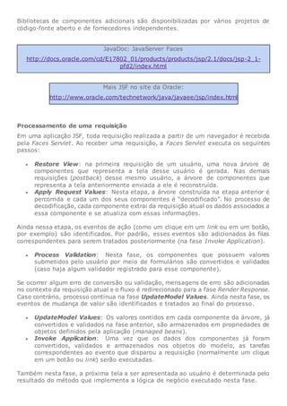 Bibliotecas de componentes adicionais são disponibilizadas por vários projetos de
código-fonte aberto e de fornecedores independentes.
JavaDoc: JavaServer Faces
http://docs.oracle.com/cd/E17802_01/products/products/jsp/2.1/docs/jsp-2_1-
pfd2/index.html
Mais JSF no site da Oracle:
http://www.oracle.com/technetwork/java/javaee/jsp/index.html
Processamento de uma requisição
Em uma aplicação JSF, toda requisição realizada a partir de um navegador é recebida
pela Faces Servlet. Ao receber uma requisição, a Faces Servlet executa os seguintes
passos:
 Restore View: na primeira requisição de um usuário, uma nova árvore de
componentes que representa a tela desse usuário é gerada. Nas demais
requisições (postback) desse mesmo usuário, a árvore de componentes que
representa a tela anteriormente enviada a ele é reconstruída.
 Apply Request Values: Nesta etapa, a árvore construída na etapa anterior é
percorrida e cada um dos seus componentes é “decodificado”. No processo de
decodificação, cada componente extrai da requisição atual os dados associados a
essa componente e se atualiza com essas informações.
Ainda nessa etapa, os eventos de ação (como um clique em um link ou em um botão,
por exemplo) são identificados. Por padrão, esses eventos são adicionados às filas
correspondentes para serem tratados posteriormente (na fase Invoke Application).
 Process Validation: Nesta fase, os componentes que possuem valores
submetidos pelo usuário por meio de formulários são convertidos e validados
(caso haja algum validador registrado para esse componente).
Se ocorrer algum erro de conversão ou validação, mensagens de erro são adicionadas
no contexto da requisição atual e o fluxo é redirecionado para a fase Render Response.
Caso contrário, processo continua na fase UpdateModel Values. Ainda nesta fase, os
eventos de mudança de valor são identificados e tratados ao final do processo.
 UpdateModel Values: Os valores contidos em cada componente da árvore, já
convertidos e validados na fase anterior, são armazenados em propriedades de
objetos definidos pela aplicação (managed beans).
 Invoke Application: Uma vez que os dados dos componentes já foram
convertidos, validados e armazenados nos objetos do modelo, as tarefas
correspondentes ao evento que disparou a requisição (normalmente um clique
em um botão ou link) serão executadas.
Também nesta fase, a próxima tela a ser apresentada ao usuário é determinada pelo
resultado do método que implementa a lógica de negócio executado nesta fase.
 