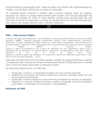 correspondente à requisição atual. Todas as regras de negócio são implementadas no
modelo, que também administra os dados da aplicação.
Os managed beans acionam o modelo para executar alguma regra de negócio,
recuperar ou alterar os dados administrados pelo modelo. As telas da aplicação são
definidas na camada de visão. A Faces Servlet acessa essa camada toda vez que
necessita construir ou reconstruir a árvore de componentes de uma determinada tela.
Isso ocorre nas etapas Restore View e Render Response.
00:00
00:00
DAO – Data Access Object
A maioria das aplicações empresariais usa normalmente sistemas de gerenciamento de bancos de dados
relacional (RDBMS, relational database management system) como armazenamento persistente.
Entretanto, os dados empresariais podem residir em outros tipos de repositórios, comomainframes ou
sistemas legados, repositórios LDAP (Lightweight Directory Access Protocol), bancos de dados orientados
a objetos (OODB) e arquivos simples.
Misturar a lógica de persistência com a lógica de aplicação cria uma dependência direta entre a
implementação da aplicação e do armazenamento persistente. Tal dependência torna difícil migrar a
aplicação de um tipo de fonte de dados para outro.
Quando as fontes de dados são alteradas, os componentes devem ser modificados para tratar o novo
tipo de fonte de dados (ACESSO..., 2013).
Isso pode ser feito de forma mais fácil usando o padrão de projetos DAO para abstrair
e encapsular todo o acesso ao armazenamento persistente. O DAO gerencia a conexão
com a fonte de dados para obter e armazenar dados.
Os principais objetivos de um DAO são:
 Encapsular o acesso e a manipulação de dados em uma camada separada;
 Implementar mecanismos de acesso a dados para acessar e manipular dados em uma
armazenamento persistente;
 Desacoplar a implementação do armazenamento persistente do restante da aplicação;
 Organizar os recursos de lógica de acesso a dados e encapsular recursos proprietários
para facilitar a capacidade de manutenção e a portabilidade.
Estrutura do DAO
 