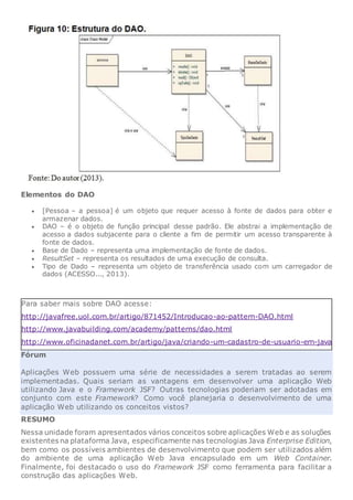 Elementos do DAO
 [Pessoa – a pessoa] é um objeto que requer acesso à fonte de dados para obter e
armazenar dados.
 DAO – é o objeto de função principal desse padrão. Ele abstrai a implementação de
acesso a dados subjacente para o cliente a fim de permitir um acesso transparente à
fonte de dados.
 Base de Dado – representa uma implementação de fonte de dados.
 ResultSet – representa os resultados de uma execução de consulta.
 Tipo de Dado – representa um objeto de transferência usado com um carregador de
dados (ACESSO..., 2013).
Para saber mais sobre DAO acesse:
http://javafree.uol.com.br/artigo/871452/Introducao-ao-pattern-DAO.html
http://www.javabuilding.com/academy/patterns/dao.html
http://www.oficinadanet.com.br/artigo/java/criando-um-cadastro-de-usuario-em-java
Fórum
Aplicações Web possuem uma série de necessidades a serem tratadas ao serem
implementadas. Quais seriam as vantagens em desenvolver uma aplicação Web
utilizando Java e o Framework JSF? Outras tecnologias poderiam ser adotadas em
conjunto com este Framework? Como você planejaria o desenvolvimento de uma
aplicação Web utilizando os conceitos vistos?
RESUMO
Nessa unidade foram apresentados vários conceitos sobre aplicações Web e as soluções
existentes na plataforma Java, especificamente nas tecnologias Java Enterprise Edition,
bem como os possíveis ambientes de desenvolvimento que podem ser utilizados além
do ambiente de uma aplicação Web Java encapsulado em um Web Container.
Finalmente, foi destacado o uso do Framework JSF como ferramenta para facilitar a
construção das aplicações Web.
 