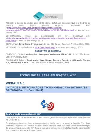 ACESSO a banco de dados com JDBC (Java Database Connectivity) e o Padrão de
Projeto DAO (Data Access Object). Disponível em:
<http://www.ceunes.ufes.br/downloads/2/mariateixeira-
java.introdu%C3%A7%C3%A3o%20a%20banco%20de%20dados.pdf>. Acesso em:
março 2013.
COMPONENTES visuais de especificação em JSF. Disponível em:
<http://www.webartigos.com/artigos/componentes-visuais-de-especificacao-em-
jsf/53689/>. Acesso em: março 2013.
DEITEL Paul. Java Como Programar. 8. ed. São Paulo: Pearson Prentice Hall, 2010.
NETBEANS. Disponível em: <http://netbeans.org/>. Acesso em: Março, 2013.
SUGESTÃO DE LEITURA
CORDEIRO, Gilliard. Aplicações Java para web com JSF e JPA. 1. ed. São Paulo:
Casa do Código, 2010.
GONÇALVES, Edson. Dominando Java Server Faces e Facelets Utilizando Spring
2.5, Hibernate e JPA. 1. ed. São Paulo: Ciência Moderna,2008.
TECNOLOGIAS PARA APLICAÇÕES WEB
WEBAULA 1
UNIDADE 2: INTRODUÇÃO ÀS TECNOLOGIAS JAVA ENTERPRISE
EDITION(Prático-Conceitual)
Configurando uma aplicação JSF
Uma aplicação JSF deve respeitara estrutura geral de uma aplicação Web Java descrita
na Unidade 1.
Os códigos criados e demonstrados abaixo farão parte de uma aplicação Web Java
chamada “AgendaJSF” criada na IDE Netbeans que será utilizada como demonstração
de uma Aplicação usando JSF. Sugiro que vocês implementem tal aplicação para fixação
dos conceitos vistos até esse ponto.
 