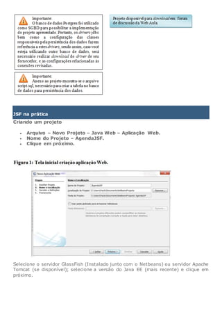 JSF na prática
Criando um projeto
 Arquivo – Novo Projeto – Java Web – Aplicação Web.
 Nome do Projeto – AgendaJSF.
 Clique em próximo.
Selecione o servidor GlassFish (Instalado junto com o Netbeans) ou servidor Apache
Tomcat (se disponível); selecione a versão do Java EE (mais recente) e clique em
próximo.
 