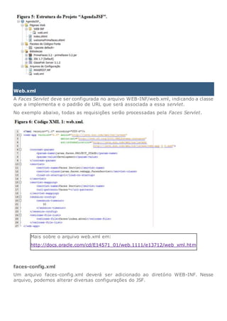 Web.xml
A Faces Servlet deve ser configurada no arquivo WEB-INF/web.xml, indicando a classe
que a implementa e o padrão de URL que será associada a essa servlet.
No exemplo abaixo, todas as requisições serão processadas pela Faces Servlet.
Mais sobre o arquivo web.xml em:
http://docs.oracle.com/cd/E14571_01/web.1111/e13712/web_xml.htm
faces-config.xml
Um arquivo faces-config.xml deverá ser adicionado ao diretório WEB-INF. Nesse
arquivo, podemos alterar diversas configurações do JSF.
 
