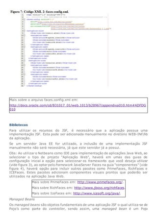 Mais sobre o arquivo faces.config.xml em:
http://docs.oracle.com/cd/B31017_01/web.1013/b28967/appendixa010.htm#ADFDG
010
Bibliotecas
Para utilizar os recursos do JSF, é necessário que a aplicação possua uma
implementação JSF. Esta pode ser adicionada manualmente no diretório WEB-INF/lib
da aplicação.
Se um servidor Java EE for utilizado, a inclusão de uma implementação JSF
manualmente não será necessária, já que este servidor já a possui.
Obs: Ao utilizar o Netbeans como IDE para implementação de aplicações Java Web, ao
selecionar o tipo de projeto “Aplicação Web”, haverá em umas das guias de
configuração inicial a opção para selecionar os frameworks que você deseja utilizar
(vide figura 3), ao optar pelo framework JavaServer Faces na guia “componentes” (vide
figura 4), haverá opção para incluir outros pacotes como PrimeFaces, RichFaces e
ICEFaces. Estes pacotes adicionam componentes visuais prontos que poderão ser
utilizados na aplicação Java Web.
Mais sobre PrimeFaces em: http://www.primefaces.org/.
Mais sobre RichFaces em: http://www.jboss.org/richfaces.
Mais sobre IceFaces em: http://www.icesoft.org/java/.
Managed Beans
Os managed beans são objetos fundamentais de uma aplicação JSF o qual utiliza-se de
Pojo’s como parte do controller, sendo assim, uma managed bean é um Pojo
 