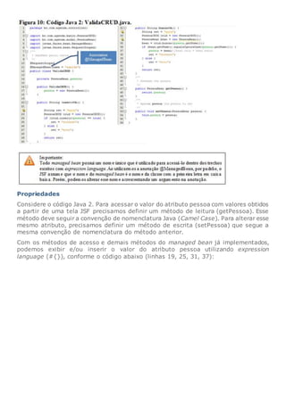 Propriedades
Considere o código Java 2. Para acessar o valor do atributo pessoa com valores obtidos
a partir de uma tela JSF precisamos definir um método de leitura (getPessoa). Esse
método deve seguir a convenção de nomenclatura Java (Camel Case). Para alterar esse
mesmo atributo, precisamos definir um método de escrita (setPessoa) que segue a
mesma convenção de nomenclatura do método anterior.
Com os métodos de acesso e demais métodos do managed bean já implementados,
podemos exibir e/ou inserir o valor do atributo pessoa utilizando expression
language (#{}), conforme o código abaixo (linhas 19, 25, 31, 37):
 