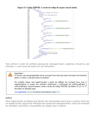 Para alterar o valor do atributo pessoa do managed bean, podemos vinculá-lo, por
exemplo, a uma caixa de texto em um formulário.
Ações
Para implementar as lógicas que devem ser executadas assim que o usuário clicar em
um botão oulink, basta criar métodos nas classes do managed bean, como por exemplo
os métodos inserirOk() e buscarOk() do código Java 3 abaixo.
 