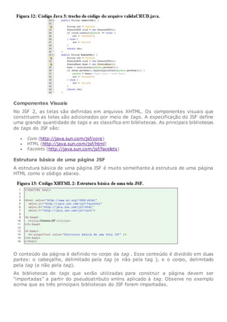 Componentes Visuais
No JSF 2, as telas são definidas em arquivos XHTML. Os componentes visuais que
constituem as telas são adicionados por meio de tags. A especificação do JSF define
uma grande quantidade de tags e as classifica em bibliotecas. As principais bibliotecas
de tags do JSF são:
 Core (http://java.sun.com/jsf/core)
 HTML (http://java.sun.com/jsf/html)
 Facelets (http://java.sun.com/jsf/facelets)
Estrutura básica de uma página JSF
A estrutura básica de uma página JSF é muito semelhante à estrutura de uma página
HTML como o código abaixo.
O conteúdo da página é definido no corpo da tag . Esse conteúdo é dividido em duas
partes: o cabeçalho, delimitado pela tag (e não pela tag ), e o corpo, delimitado
pela tag (e não pela tag).
As bibliotecas de tags que serão utilizadas para construir a página devem ser
“importadas” a partir do pseudoatributo xmlns aplicado à tag. Observe no exemplo
acima que as três principais bibliotecas do JSF foram importadas.
 