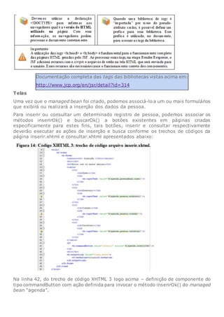 Documentação completa das tags das bibliotecas vistas acima em:
http://www.jcp.org/en/jsr/detail?id=314
Telas
Uma vez que o managed bean foi criado, podemos associá-lo a um ou mais formulários
que exibirá ou realizará a inserção dos dados da pessoa.
Para inserir ou consultar um determinado registro de pessoa, podemos associar os
métodos inserirOk() e buscarOk() a botões existentes em páginas criadas
especificamente para estes fins, tais botões, inserir e consultar respectivamente
deverão executar as ações de inserção e busca conforme os trechos de códigos da
página inserir.xhtml e consultar.xhtml apresentados abaixo:
Na linha 42, do trecho de código XHTML 3 logo acima – definição de componente do
tipo commandButton com ação definida para invocar o método inserirOk() do managed
bean “agenda”.
 