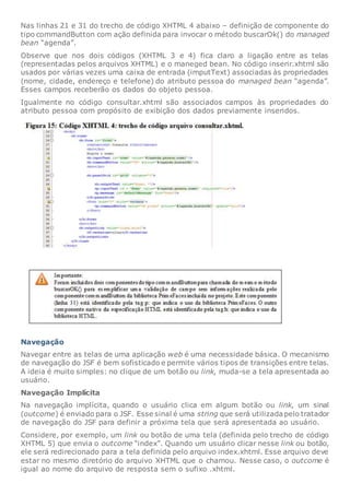 Nas linhas 21 e 31 do trecho de código XHTML 4 abaixo – definição de componente do
tipo commandButton com ação definida para invocar o método buscarOk() do managed
bean “agenda”.
Observe que nos dois códigos (XHTML 3 e 4) fica claro a ligação entre as telas
(representadas pelos arquivos XHTML) e o maneged bean. No código inserir.xhtml são
usados por várias vezes uma caixa de entrada (imputText) associadas às propriedades
(nome, cidade, endereço e telefone) do atributo pessoa do managed bean “agenda”.
Esses campos receberão os dados do objeto pessoa.
Igualmente no código consultar.xhtml são associados campos às propriedades do
atributo pessoa com propósito de exibição dos dados previamente inseridos.
Navegação
Navegar entre as telas de uma aplicação web é uma necessidade básica. O mecanismo
de navegação do JSF é bem sofisticado e permite vários tipos de transições entre telas.
A ideia é muito simples: no clique de um botão ou link, muda-se a tela apresentada ao
usuário.
Navegação Implícita
Na navegação implícita, quando o usuário clica em algum botão ou link, um sinal
(outcome) é enviado para o JSF. Esse sinal é uma string que será utilizada pelo tratador
de navegação do JSF para definir a próxima tela que será apresentada ao usuário.
Considere, por exemplo, um link ou botão de uma tela (definida pelo trecho de código
XHTML 5) que envia o outcome “index”. Quando um usuário clicar nesse link ou botão,
ele será redirecionado para a tela definida pelo arquivo index.xhtml. Esse arquivo deve
estar no mesmo diretório do arquivo XHTML que o chamou. Nesse caso, o outcome é
igual ao nome do arquivo de resposta sem o sufixo .xhtml.
 