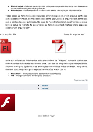  Flash Catalyst – Software que surgiu mais tarde para criar projetos interativos sem depender de
conhecimentos avançados de programação.
 Flash Builder – Software para criar conteúdo flash apenas com linguagem de programação.
Todas essas 03 ferramentas são recursos diferentes para criar um arquivo conhecido
como Shockwave Flash, ou mais conhecido como SWF, que é o arquivo Flash compilado
com o conteúdo a ser publicado. No caso do Flash Professional, geralmente o arquivo
fonte é salvo no formato fla que através da ferramenta Flash Professional é capaz de
exportar um arquivo SWF.
ne do arquivo .fla ícone do arquivo .swf
Além das diferentes ferramentas existem também os “Players", também conhecidos
como Clientes ou Leitores de arquivos SWF. Eles são os programas que interpretam os
arquivos SWF para apresentar as animações e conteúdos feitos em Flash. Por padrão,
existem dois programas para reproduzir conteúdo Flash (SWF).
 Flash Player – leitor para ambiente de internet (mais conhecido).
 AIR – leitor para ambiente desktop (para aplicativos)
Página4 de 18
 ANTERIOR
 PRÓXIMA
Ícone do Flash Player
 
