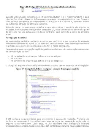 Quando utilizamos os componentes < h:commandButton > e < h:commandLink > para
criar botões elinks, devemos definir os outcomes por meio do atributo action. Por outro
lado, quando utilizamos os componentes < h:button > e < h:link >, devemos definir
os outcomes através do atributo outcome.
Além do nome, os outcomes também podem determinar o caminho do arquivo de
resposta. Se ooutcome começar com caractere “/”, esse caminho será definido a partir
do diretório raiz da aplicaçãoweb. Caso contrário, será definido a partir do diretório
atual.
Navegação Explícita
Na navegação explícita, podemos associar um outcome a um arquivo de resposta
independentemente do nome ou do caminho desse arquivo. Essa associação deve ser
registrada no arquivo de configuração do JSF, o faces-config.xml.
Para registrar uma navegação explícita, podemos adicionartrês informações no arquivo
de configuração do JSF:
 O caminho do arquivo que define a tela de origem.
 O outcome.
 O caminho do arquivo que define a tela de resposta.
O código do arquivo faces-config.xml demonstra como definir este tipo de navegação.
O JSF utiliza a seguinte lógica para determinar a página de resposta. Primeiro, ele
verifica se ooutcome é compatível com alguma regra de navegação registrada no
arquivo faces-config.xml. Caso seja, o JSF realizará uma navegação explícita
processando essa regra. Caso contrário, o JSF tentará realizaruma navegação implícita,
 