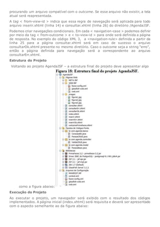 procurando um arquivo compatível com o outcome. Se esse arquivo não existir, a tela
atual será reapresentada.
A tag < from-view-id > indica que essa regra de navegação será aplicada para todo
arquivo inserir.xhtml (linha 14) e consultar.xhtml (linha 26) do diretório /AgendaJSF.
Podemos criar navegações condicionais. Em cada < navigation-case > podemos definir
por meio da tag < from-outcome > e < to-view-id > para onde será definida a página
de resposta. No exemplo do código XML 3, a <navigation-rule> definida a partir da
linha 25 para a página consultar.xhtml será em caso de sucesso o arquivo
consultarOk.xhtml presente no mesmo diretório. Caso o outcome seja a string “erro”,
então a página definida para navegação será a correspondente ao arquivo
consultarErr.xhtml.
Estrutura do Projeto
Voltando ao projeto AgendaJSF – a estrutura final do projeto deve apresentar algo
como a figura abaixo:
Execução do Projeto
Ao executar o projeto, um navegador será exibido com o resultado dos códigos
implementados. A página inicial (index.xhtml) será requisita e deverá ser apresentado
com o aspecto semelhante ao da figura abaixo:
 