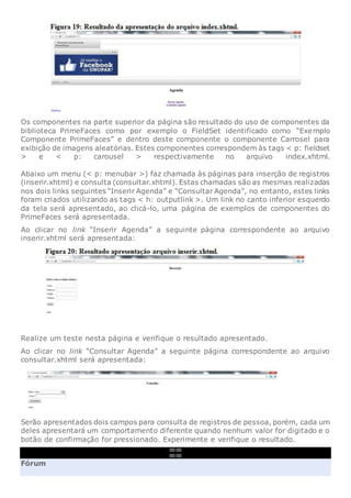 Os componentes na parte superior da página são resultado do uso de componentes da
biblioteca PrimeFaces como por exemplo o FieldSet identificado como “Exemplo
Componente PrimeFaces” e dentro deste componente o componente Carrosel para
exibição de imagens aleatórias. Estes componentes correspondem às tags < p: fieldset
> e < p: carousel > respectivamente no arquivo index.xhtml.
Abaixo um menu (< p: menubar >) faz chamada às páginas para inserção de registros
(inserir.xhtml) e consulta (consultar.xhtml). Estas chamadas são as mesmas realizadas
nos dois links seguintes “Inserir Agenda” e “Consultar Agenda”, no entanto, estes links
foram criados utilizando as tags < h: outputlink >. Um link no canto inferior esquerdo
da tela será apresentado, ao clicá-lo, uma página de exemplos de componentes do
PrimeFaces será apresentada.
Ao clicar no link “Inserir Agenda” a seguinte página correspondente ao arquivo
inserir.xhtml será apresentada:
Realize um teste nesta página e verifique o resultado apresentado.
Ao clicar no link “Consultar Agenda” a seguinte página correspondente ao arquivo
consultar.xhtml será apresentada:
Serão apresentados dois campos para consulta de registros de pessoa, porém, cada um
deles apresentará um comportamento diferente quando nenhum valor for digitado e o
botão de confirmação for pressionado. Experimente e verifique o resultado.
00:00
00:00
Fórum
 