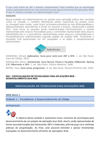 O que você achou do JSF e demais componentes? Você acredita que as tecnologias
vistas e aplicadas podem ser uma alternativa para desenvolvimento de aplicações Web?
O que te chamou atenção na implementação vista?
RESUMO
Nessa unidade nós implementamos um projeto para aplicação prática dos conceitos
vistos na unidade 1, também detalhamos partes específicas do projeto como
no managed bean criado, onde foram utilizadas anotações do tipo @ManagedBean e
@RequestScoped. Aprendemos a dividir em pacotes o projeto, respeitando o padrão
MVC, onde vimos as camadas sendo implementadas individualmente, o modelo
representado pelo arquivo PessoaBean.java, o controlador representado pelo arquivo
ValidaCRUD.java e a persistência, representados pelos arquivos ConexaoBD.java e
PessoaCRUD.java implementados segundo padrão de projeto DAO. Finalmente o
resultado final apresentado em um navegador e as ações e comportamentos
apresentados.
CORDEIRO, Gilliard. Aplicações Java para web com JSF e JPA. 1. ed. São Paulo:
Casa do Código, 2010.
GONÇALVES, Edson. Dominando Java Server Faces e Facelets Utilizando Spring
2.5, Hibernate e JPA. 1. ed. São Paulo: Ciência Moderna, 2008.
DEITEL, Paul. Java como programar. 8. ed. São Paulo: Pearson Prentice Hall, 2010.
WA1 - ESPECIALIZAÇÃO EM TECNOLOGIAS PARA APLICAÇÕES WEB -
DESENVOLVIMENTO JAVA WEB
ESPECIALIZAÇÃO EM TECNOLOGIAS PARA APLICAÇÕES WEB
WEB AULA 1
Unidade 1 – Persistência e Reaproveitamento de Código
INTRODUÇÃO
O objetivo desta unidade é apresentar novos conceitos de tecnologias para
desenvolvimento de um projeto de aplicação Java Web. Assim, serão apresentados de
forma resumida funções dos frameworks JSF2 e Hibernate, além de plug-ins e melhores
práticas de programação. Ao final, será possível entender e aplicar ferramentas
avançadas no desenvolvimento eficiente de aplicações Web.
 