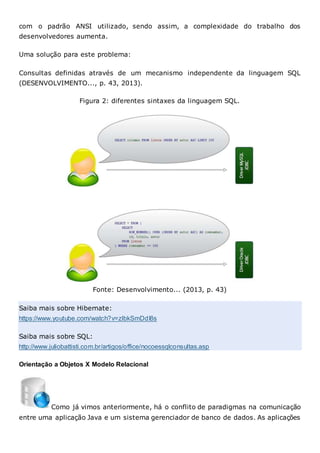 com o padrão ANSI utilizado, sendo assim, a complexidade do trabalho dos
desenvolvedores aumenta.
Uma solução para este problema:
Consultas definidas através de um mecanismo independente da linguagem SQL
(DESENVOLVIMENTO..., p. 43, 2013).
Figura 2: diferentes sintaxes da linguagem SQL.
Fonte: Desenvolvimento... (2013, p. 43)
Saiba mais sobre Hibernate:
https://www.youtube.com/watch?v=zIbkSmDdI8s
Saiba mais sobre SQL:
http://www.juliobattisti.com.br/artigos/office/nocoessqlconsultas.asp
Orientação a Objetos X Modelo Relacional
Como já vimos anteriormente, há o conflito de paradigmas na comunicação
entre uma aplicação Java e um sistema gerenciador de banco de dados. As aplicações
 