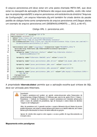 O arquivo persistence.xml deve estar em uma pasta chamada META-INF, que deve
estar no classpath da aplicação.(O Netbeans não segue esse padrão, vocês irão notar
que no projeto AgendaJSF2 o arquivo persistence.xml estádentro do diretório “Arquivos
de Configuração”, um arquivo hibernate.cfg.xml também foi criado dentro do pacote
padrão de códigos fonte como complemento do arquivo persistence.xml) Segue abaixo
um exemplo do arquivo persistence.xml (DESENVOLVIMENTO..., 2013, p.46-47).
Código XML 1: persistence.xml.
A propriedade hibernate.dialect permite que a aplicação escolha qual sintaxe de SQL
deve ser utilizada pelo Hibernate.
Mapeamento entre paradigmas
 