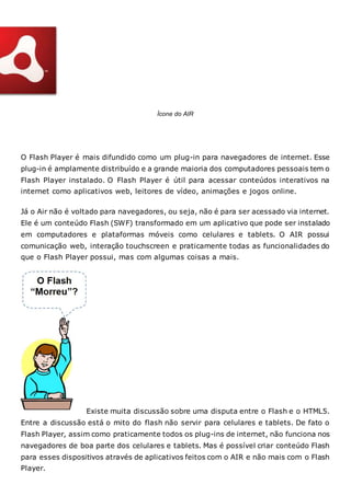 Ícone do AIR
O Flash Player é mais difundido como um plug-in para navegadores de internet. Esse
plug-in é amplamente distribuído e a grande maioria dos computadores pessoais tem o
Flash Player instalado. O Flash Player é útil para acessar conteúdos interativos na
internet como aplicativos web, leitores de vídeo, animações e jogos online.
Já o Air não é voltado para navegadores, ou seja, não é para ser acessado via internet.
Ele é um conteúdo Flash (SWF) transformado em um aplicativo que pode ser instalado
em computadores e plataformas móveis como celulares e tablets. O AIR possui
comunicação web, interação touchscreen e praticamente todas as funcionalidades do
que o Flash Player possui, mas com algumas coisas a mais.
Existe muita discussão sobre uma disputa entre o Flash e o HTML5.
Entre a discussão está o mito do flash não servir para celulares e tablets. De fato o
Flash Player, assim como praticamente todos os plug-ins de internet, não funciona nos
navegadores de boa parte dos celulares e tablets. Mas é possível criar conteúdo Flash
para esses dispositivos através de aplicativos feitos com o AIR e não mais com o Flash
Player.
 