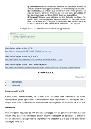  @Transient Indica que um atributo não deve ser persistido, ou seja, os
atributos anotados com @Transient não são mapeados para colunas.
 @Lob Utilizado para atributos que armazenam textos muito grandes, ou
arquivos binários contendo imagens ou sons que serão persistidos. O
tipo do atributo deve ser String, Byte[], byte[] ou java.sql.Blob.
 @Temporal Utilizado para atributos do tipo Calendar ou Date. Por
padrão, tanto data quanto hora são armazenados no banco de dados.
Mas, com a anotação @Temporal, podemos escolher persistir somente
a data ou somente a hora (DESENVOLVIMENTO..., 2013, p. 45).
Código Java 1.2: exemplo uso annotation @Temporal.
Mais informações sobre JPQL:
http://docs.oracle.com/html/E24396_01/ejb3_langref.html
Mais informações sobre JPQL e HQL:
http://docs.jboss.org/hibernate/orm/4.1/devguide/en-US/html/ch11.html
Mais informações sobre CRUD Hibernate em:
http://www.futurepages.org/wiki/lib/exe/fetch.php?media=quickstart:hibernate_anotacoes.pdf
VIDEO AULA 2
Página3 de 7
 ANTERIOR
 PRÓXIMA
Integração JSF e JPA
Como vimos anteriormente, os SGDBs são utilizados para armazenar os dados
manipulados pelas aplicações. Adicionaremos essa capacidade às aplicações JSF a
seguir. Para isso, conheceremos uma maneira de integrar os recursos do JSF e do JPA.
Bibliotecas
Para utilizar os recursos do JPA em uma aplicação JSF, os jars do provedor JPA e do
driver JDBC que serão utilizados devem estar no classpath da aplicação. O projeto a
ser trabalho nesta disciplina será implantado no Glassfish 3.1.2 que é um servidor de
aplicação Java EE 7.
 