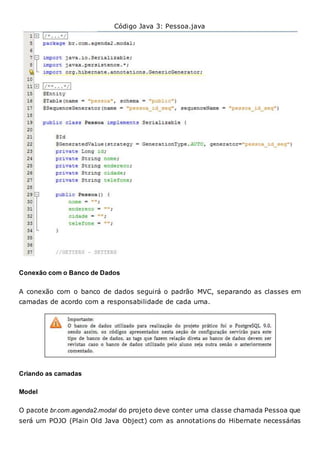 Código Java 3: Pessoa.java
Conexão com o Banco de Dados
A conexão com o banco de dados seguirá o padrão MVC, separando as classes em
camadas de acordo com a responsabilidade de cada uma.
Criando as camadas
Model
O pacote br.com.agenda2.modal do projeto deve conter uma classe chamada Pessoa que
será um POJO (Plain Old Java Object) com as annotations do Hibernate necessárias
 