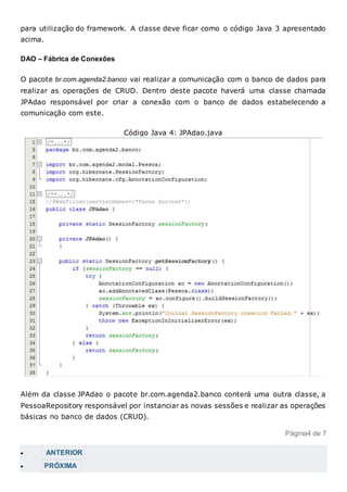 para utilização do framework. A classe deve ficar como o código Java 3 apresentado
acima.
DAO – Fábrica de Conexões
O pacote br.com.agenda2.banco vai realizar a comunicação com o banco de dados para
realizar as operações de CRUD. Dentro deste pacote haverá uma classe chamada
JPAdao responsável por criar a conexão com o banco de dados estabelecendo a
comunicação com este.
Código Java 4: JPAdao.java
Além da classe JPAdao o pacote br.com.agenda2.banco conterá uma outra classe, a
PessoaRepository responsável por instanciar as novas sessões e realizar as operações
básicas no banco de dados (CRUD).
Página4 de 7
 ANTERIOR
 PRÓXIMA
 