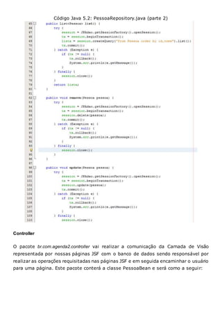 Código Java 5.2: PessoaRepository.java (parte 2)
Controller
O pacote br.com.agenda2.controller vai realizar a comunicação da Camada de Visão
representada por nossas páginas JSF com o banco de dados sendo responsável por
realizar as operações requisitadas nas páginas JSF e em seguida encaminhar o usuário
para uma página. Este pacote conterá a classe PessoaBean e será como a seguir:
 