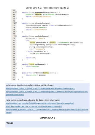 Código Java 6.2: PessoaBean.java (parte 2)
Mais exemplos de aplicações utilizando CRUD em:
http://jamacedo.com/2010/06/crud-jsf-2-0-hibernate-exemplo-gerenciando-livros-2/
http://jamacedo.com/2010/09/crud-jsf-2-0-hibernate-parte-2-utilizando-a-biblioteca-primefaces-no-
gerenciador-de-livros/
Mais sobre consultas ao banco de dados com hibernate:
http://imasters.com.br/artigo/24039/banco-de-dados/criteria-hibernate-na-pratica/
http://blog.camilolopes.com.br/busca-com-hibernate-annotation-jsf/
http://mballem.wordpress.com/2012/01/09/consultas-com-hibernate-e-a-api-criteria-%E2%80%93-
parte-i/
VIDEO AULA 3
FÓRUM
 