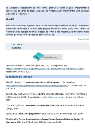 As Aplicações necessitam de uma forma prática e genérica para implementar a
persistência de banco de dados, quais são as vantagens em implementar uma aplicação
utilizando o Hibernate?
RESUMO
Nessa unidade foram apresentados conceitos sobre persistência de dados utilizando o
framework Hibernate e o que este propõe solucionar bem como uma forma de
reaproveitar os códigos de uma aplicação de forma a não reescrevê-lo independente do
sistema gerenciador de banco de dados utilizado.
Página6 de 7
 ANTERIOR
 PRÓXIMA
DESENVOLVIMENTO web com JSF e JPA2. 2013. Disponível em:
<http://k19.com.br/downloads/apostilas/java/k19-k12-desenvolvimento-web-com-jsf2-e-jpa2>.
Acesso em: 27 mar. 2013.
SUGESTÕES DE LEITURA
ARAÚJO, Rogério. Trabalhando com JSF do JAVA – parte 1. Disponível em:
<http://www.videoaulasbrasil.com.br/trabalhando-com-jsf-do-java-parte-1/>. Acesso em: 29
jan. 2013.
BURNS, Ed, et al. Javaserversaces 2.0 the complete reference. New York: The McGraw-
Hill Companies, 2010. Disponível em: <http://jsfcompref.com/>. Acesso em: 28 jan.
2013.
CORDEIRO, Gilliard. Aplicações Java para web com JSF e JPA. São Paulo: Casa do
Código, 2010.
DEITEL Paul. Java como programar.8. ed.São Paulo: Pearson Prentice Hall, 2010.
GONÇALVES, Edson. Dominando Java Server Faces e Facelets Utilizando Spring 2.5,
Hibernate e JPA. 1. ed. São Paulo: Ciência Moderna, 2008.
 
