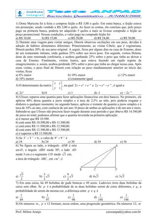 Prof. Milton Araújo cursoanpad@yahoo.com.br
1) Dona Maricota foi à feira e comprou feijão a R$ 3,00 o quilo. Em outra banca, o feijão estava
em promoção, sendo vendido a R$ 2,00 o quilo. Ao fazer as contas, ela concluiu que, pelo preço
pago na primeira banca, poderia ter adquirido 5 quilos a mais se tivesse comprado o feijão ao
preço promocional. Nessas condições, o valor pago na comprado feijão foi
a) R$ 10,00 b) R$ 15,00 c) R$ 20,00 d) R$ 24,00 e) R$ 30,00
2) Durante uma viagem para visitar amigos, Dinorá observou oscilações em seu peso, devidas à
adoção de hábitos alimentares diferentes. Primeiramente, ao visitar Cibele, que é vegetariana,
Dinorá perdeu 20% de seu peso original. A seguir, ficou por alguns dias na casa de Erasmo, dono
de um restaurante italiano, onde ganhou 25% sobre seu novo peso. Em seguida, visitou Helena,
dona de uma renomada confeitaria, e acabou ganhando 25% sobre o peso que tinha ao deixar a
casa de Erasmo. Finalmente, visitou Juarez, que estava fazendo um rígido regime de
emagrecimento, e, assim, acabou perdendo 20% sobre o peso que tinha ao chegar nessa casa. Após
essas visitas, o peso final de Dinorá com relação ao peso imediatamente anterior ao início das
visitas, ficou
a) 8% maior b) 10% maior c) 12% maior
d) 10% menor e) exatamente igual
3) O determinante da matriz 





xy
yx
, na qual aa
eex −
+=2 e aa
eey −
−=2 , é igual a
a) a
e2 b) 0 c) 1 d) -1 e) a
e−
− 2
4) Ulisses separou uma quantia para fazer aplicações financeiras em dois bancos. No primeiro, ele
aplicou 40% dessa quantia a juros simples e à taxa de 2,5% ao mês, pois poderia resgatar o
dinheiro a qualquer momento; no segundo banco, aplicou o restante da quantia a juros simples e à
taxa de 34% ao ano, com carência de um ano. O prazo de ambas as aplicações é de um ano e meio.
Sabendo-se que Ulisses não precisou fazer resgate durante esse período e que obteve R$ 14.580,00
de juros no total, podemos afirmar que a quantia investida na primeira aplicação
a) é menor que R$ 10.500.
b) está entre R$ 10.500,00 e R$ 11.500,00.
c) está entre R$ 11.500,00 e R$ 12.500,00.
d) está entre R$ 12.500,00 e R$ 13.500,00.
e) é superior a R$ 13.500,00.
5) Se 633 =+ −xx
, o valor de xx −
+ 99 é
a) 18 b) 24 c) 30 d) 34 e) 36
6) Na figura ao lado, o triângulo ADB é reto
em D , o ângulo DBA ˆ mede 30º, o lado AD
mede 3 cm e o segmento CD mede 3 cm;
a área do triângulo ABC , em 2
cm , é
a)
2
3
b) 3
2
3
c) 3
2
9
d) 36 e) 33
7) Em uma caixa, há 49 bolinhas de gude brancas e 49 azuis. Ludovico tirou duas bolinhas da
caixa sem olhar. Se p é a probabilidade de as duas bolinhas serem de cores diferentes, e q , a
probabilidade de serem da mesma cor, a diferença entre p e q é
a)
49
1
b)
97
1
c)
98
1
d)
194
1
e)
196
1
8) Os números m , p e 12 formam, nessa ordem, uma progressão geométrica. Os números 12, m
 