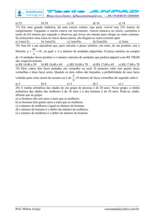 Prof. Milton Araújo cursoanpad@yahoo.com.br
a) 25 b) 24 c) 18 d) 16 e) 14
17) Em uma grande indústria, há uma esteira rolante cuja parte visível tem 216 metros de
comprimento. Enquanto a esteira estava em movimento, Aurora tomou-a no início, caminhou à
razão de 0,6 metros por segundo e observou que levou um minuto para chegar ao outro extremo.
Se colocarmos uma caixa no início dessa esteira, ela chegará ao outro extremo após
a) 1min12s b) 1min22s c) 1min36s d) 2min24s e) 3min
18) Ana foi a um atacadista que, para calcular o preço unitário, em reais, de um produto, usa a
fórmula 10
84
+=
n
p , na qual n é o número de unidades adquiridas. O preço unitário na compra
de 14 unidades desse produto e o número máximo de unidades que poderá adquirir com R$ 780,00
são, respectivamente,
a) R$ 16,00 e 59 b) R$ 16,00 e 69 c) R$ 16,00 e 70 d) R$ 17,00 e 69 e) R$ 17,00 e 70
19) Dois cubos têm faces pintadas em vermelho ou azul. O primeiro cubo tem quatro faces
vermelhas e duas faces azuis. Quando os dois cubos são lançados, a probabilidade de suas faces
voltadas para cima serem da mesma cor é de
9
5
; O número de faces vermelhas do segundo cubo é
a) 5 b) 4 c) 3 d) 2 e) 1
20) A média aritmética das idades de um grupo de pessoas é de 20 anos. Nesse grupo, a média
aritmética das idades das mulheres é de 18 anos e a dos homens é de 24 anos. Pode-se, então,
afirmar que no grupo
a) os homens têm seis anos a mais que as mulheres.
b) os homens têm quatro anos a mais que as mulheres.
c) o número de mulheres é igual ao número de homens.
d) o número de homens é o dobro do número de mulheres.
e) o número de mulheres é o dobro do número de homens.
 