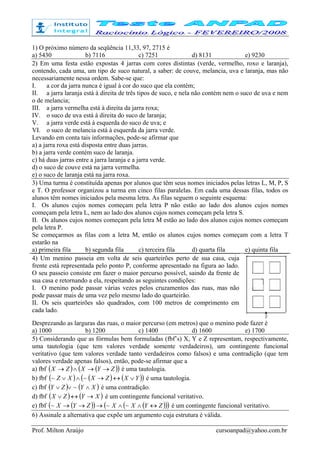 Prof. Milton Araújo cursoanpad@yahoo.com.br
1) O próximo número da seqüência 11,33, 97, 2715 é
a) 5430 b) 7116 c) 7251 d) 8131 e) 9230
2) Em uma festa estão expostas 4 jarras com cores distintas (verde, vermelho, roxo e laranja),
contendo, cada uma, um tipo de suco natural, a saber: de couve, melancia, uva e laranja, mas não
necessariamente nessa ordem. Sabe-se que:
I. a cor da jarra nunca é igual à cor do suco que ela contém;
II. a jarra laranja está à direita de três tipos de suco, e nela não contém nem o suco de uva e nem
o de melancia;
III. a jarra vermelha está à direita da jarra roxa;
IV. o suco de uva está à direita do suco de laranja;
V. a jarra verde está à esquerda do suco de uva; e
VI. o suco de melancia está à esquerda da jarra verde.
Levando em conta tais informações, pode-se afirmar que
a) a jarra roxa está disposta entre duas jarras.
b) a jarra verde contém suco de laranja.
c) há duas jarras entre a jarra laranja e a jarra verde.
d) o suco de couve está na jarra vermelha.
e) o suco de laranja está na jarra roxa.
3) Uma turma é constituída apenas por alunos que têm seus nomes iniciados pelas letras L, M, P, S
e T. O professor organizou a turma em cinco filas paralelas. Em cada uma dessas filas, todos os
alunos têm nomes iniciados pela mesma letra. As filas seguem o seguinte esquema:
I. Os alunos cujos nomes começam pela letra P não estão ao lado dos alunos cujos nomes
começam pela letra L, nem ao lado dos alunos cujos nomes começam pela letra S.
II. Os alunos cujos nomes começam pela letra M estão ao lado dos alunos cujos nomes começam
pela letra P.
Se começarmos as filas com a letra M, então os alunos cujos nomes começam com a letra T
estarão na
a) primeira fila b) segunda fila c) terceira fila d) quarta fila e) quinta fila
4) Um menino passeia em volta de seis quarteirões perto de sua casa, cuja
frente está representada pelo ponto P, conforme apresentado na figura ao lado.
O seu passeio consiste em fazer o maior percurso possível, saindo da frente de
sua casa e retornando a ela, respeitando as seguintes condições:
I. O menino pode passar várias vezes pelos cruzamentos das ruas, mas não
pode passar mais de uma vez pelo mesmo lado do quarteirão.
II. Os seis quarteirões são quadrados, com 100 metros de comprimento em
cada lado.
Desprezando as larguras das ruas, o maior percurso (em metros) que o menino pode fazer é
a) 1000 b) 1200 c) 1400 d) 1600 e) 1700
5) Considerando que as fórmulas bem formuladas (fbf’s) X, Y e Z representam, respectivamente,
uma tautologia (que tem valores verdade somente verdadeiros), um contingente funcional
veritativo (que tem valores verdade tanto verdadeiros como falsos) e uma contradição (que tem
valores verdade apenas falsos), então, pode-se afirmar que a
a) fbf ( ) ( )( )ZYXZX →→∧→ é uma tautologia.
b) fbf ( ) ( ) ( )( )YXZXXZ ∨↔→∧∨ ~~ é uma tautologia.
c) fbf ( ) ( )XYZY ∧∨∨ ~ é uma contradição.
d) fbf ( ) ( )XYZX →↔∨ é um contingente funcional veritativo.
e) fbf ( )( ) ( )( )( )ZYXXZYX ↔∧∧→→→ ~~~ é um contingente funcional veritativo.
6) Assinale a alternativa que expõe um argumento cuja estrutura é válida.
 