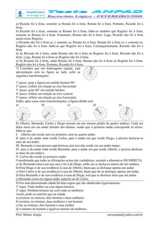 Prof. Milton Araújo cursoanpad@yahoo.com.br
a) Ricardo foi à festa, somente se Renata foi à festa. Renata foi à festa. Portanto, Ricardo foi à
festa.
b) Ricardo foi à festa, somente se Renata foi à festa. Sabe-se também que Rogério foi à festa,
somente se Renata foi à festa. Entretanto, Renata não foi à festa. Logo, Ricardo não foi à festa
assim como Rogério.
c) Ricardo não foi à festa se, e somente se, Renata foi à festa. Renata foi à festa se, e somente se,
Rogério não foi à festa. Sabe-se que Rogério foi à festa. Consequentemente, Ricardo não foi à
festa.
d) Se Ricardo foi à festa, então Renata não foi à festa ou Rogério foi à festa. Ricardo não foi à
festa. Logo, Renata foi à festa ou Rogério não foi à festa.
e) Se Ricardo foi à festa, então Renata foi à festa. Renata não foi à festa ou Rogério foi à festa.
Rogério não foi à festa. Portanto, Ricardo foi à festa.
7) Considere que um dodecágono regular, cuja
apresentação está na figura ao lado, sofre as
seguintes transformações:
1º passo: girar a figura em sentido horário 90°.
2° passo: refletir em relação ao eixo horizontal.
3° passo: girar 60° em sentido horário.
4° passo: refletir em relação ao eixo vertical.
5° passo: refletir em relação ao eixo horizontal.
Então, após essas cinco transformações, a figura obtida será:
a) b) c) d) e)
8) Alberto, Bernardo, Carlos e Diego moram em um mesmo prédio de quatro andares. Cada um
deles mora em um andar distinto dos demais, sendo que o primeiro andar corresponde ao térreo.
Sabe-se que:
I. Alberto não reside nem no primeiro, nem no quarto andar;
II. para ir do andar onde reside Carlos, para o andar em que reside Diego, é preciso deslocar-se
mais de um andar;
III. Bernardo é uma pessoa supersticiosa, por isso não reside em um andar ímpar;
IV. para ir do andar onde reside Bernardo, para o andar em que reside Alberto, é preciso deslocar-
se mais de um andar;e
V. Carlos não reside no primeiro andar.
Considerando que todas as afirmações acima são verdadeiras, assinale a alternativa INCORRETA.
a) Se Bernardo estava em sua casa e foi à de Diego, então ele se deslocou menos de três andares.
b) Para Diego ir de sua residência à casa de Alberto, basta que se desloque apenas um andar.
c) Para Carlos ir de sua residência à casa de Alberto, basta que ele se desloque apenas um andar.
d) Para Bernardo ir de sua residência à casa de Diego, terá que se deslocar mais que um andar.
e) Bernardo mora em algum andar superior ao de Carlos.
9) Em uma determinada cidade há duas regras que são obedecidas rigorosamente.
1ª regra: Toda mulher sai com algum homem.
2ª regra: Nenhum homem sai com todas as mulheres.
Assim, pode-se concluir que na cidade
a) existem, no mínimo, dois homens e duas mulheres.
b) existem, no mínimo, duas mulheres e um homem.
c) há, no mínimo, dois homens e uma mulher.
d) o número de homens é igual ao número de mulheres.
 