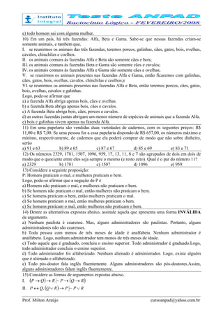 Prof. Milton Araújo cursoanpad@yahoo.com.br
e) todo homem sai com alguma mulher.
10) Em um país, há três fazendas: Alfa, Beta e Gama. Sabe-se que nessas fazendas criam-se
somente animais, e também que,
I. se reunirmos os animais das três fazendas, teremos porcos, galinhas, cães, gatos, bois, ovelhas,
cavalos, chinchilas e coelhos.
II. os animais comuns às fazendas Alfa e Beta são somente cães e bois;
III. os animais comuns às fazendas Beta e Gama são somente cães e cavalos;
IV. os animais comuns às fazendas Alfa e Gama são somente cães e ovelhas;
V. se reunirmos os animais presentes nas fazendas Alfa e Gama, então ficaremos com galinhas,
cães, gatos, bois, ovelhas, cavalos, chinchilas e coelhos;e
VI. se reunirmos os animais presentes nas fazendas Alfa e Beta, então teremos porcos, cães, gatos,
bois, ovelhas, cavalos e galinhas.
Logo, pode-se afirmar que
a) a fazenda Alfa abriga apenas bois, cães e ovelhas.
b) a fazenda Beta abriga apenas bois, cães e cavalos.
c) A fazenda Beta abriga bois, cães, porcos e cavalos.
d) as outras fazendas juntas abrigam um menor número de espécies de animais que a fazenda Alfa.
e) bois e galinhas vivem apenas na fazenda Alfa.
11) Em uma papelaria são vendidas duas variedades de cadernos, com os seguintes preços: R$
11,00 e R$ 7,00. Se uma pessoa for a essa papelaria dispondo de R$ 657,00, os números máximo e
mínimo, respectivamente, de cadernos que ela poderá comprar de modo que não sobre dinheiro,
serão
a) 91 e 63 b) 89 e 65 c) 87 e 67 d) 85 e 69 e) 83 e 71
12) Os números 2329, 1781, 1507, 1096, 959, 17, 13, 11, 8 e 7 são agrupados de dois em dois de
modo que o quociente entre eles seja sempre o mesmo (e resto zero). Qual é o par do número 11?
a) 2329 b) 1781 c) 1507 d) 1096 e) 959
13) Considere a seguinte proposição:
P: Homens praticam o mal, e mulheres praticam o bem.
Logo, pode-se afirmar que a negação de P é
a) Homens não praticam o mal, e mulheres não praticam o bem.
b) Se homens não praticam o mal, então mulheres não praticam o bem.
c) Se homens praticam o bem, então mulheres praticam o mal.
d) Se homens praticam o mal, então mulheres praticam o bem.
e) Se homens praticam o mal, então mulheres não praticam o bem.
14) Dentre as alternativas expostas abaixo, assinale aquela que apresenta uma forma INVÁLIDA
de argumento.
a) Nenhum paulista é cearense. Mas, alguns administradores são paulistas. Portanto, alguns
administradores não são cearenses.
b) Toda pessoa com menos de três meses de idade é analfabeta. Nenhum administrador é
analfabeto. Logo, nenhum administrador tem menos de três meses de idade.
c) Todo aquele que é graduado, concluiu o ensino superior. Todo administrador é graduado.Logo,
todo administrador concluiu o ensino superior.
d) Todo administrador foi alfabetizado. Nenhum alienado é administrador. Logo, existe alguém
que é alienado e alfabetizado.
e) Todo pós-doutor fala inglês fluentemente. Alguns administradores são pós-doutores.Assim,
alguns administradores falam inglês fluentemente.
15) Considere as formas de argumentos expostas abaixo.
I. ( ) ( )RQPRQP →→→→ ~
II. ( ) RPPRQQP ∨→∨↔ ~,
 