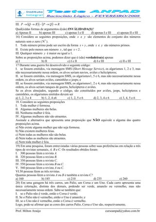 Prof. Milton Araújo cursoanpad@yahoo.com.br
III. ( ) ( ) RQPRQP →→→→ ~
Qual(is)das formas de argumentos é(são) INVÁLIDADA(S)?
a) Apenas II b) apenas III c) apenas I e II d) apenas I e III e) apenas II e III
16) Considere as seguintes proposições, onde x e y são elementos do conjunto dos números
naturais sem o zero ( *
Ν ).
I. Todo número primo pode ser escrito da forma yx + , onde x e y são números primos.
II. Existe pelo menos um número x , tal que 2<x .
III. Qualquer número y é maior ou igual a 1.
Sobre as proposições acima, podemos dizer que é (são) verdadeira(s) apenas
a) I b) II c) I e II d) I e III e) II e III
17 Durante uma guerra foi desenvolvido o seguinte código:
I. se fossem emitidos, via mensagem SMS (Short Message Service), os algarismos 1, 2 e 3, mas
não necessariamente nessa ordem, os alvos seriam navios, aviões e helicópteros;
II. se fossem emitidos, via mensagem SMS, os algarismos1, 5 e 6, mas não necessariamente nessa
ordem, os alvos seriam aviões, caminhões e jeeps; e
III. se fossem emitidos, via mensagem SMS, os algarismos1, 2 e 4, mas não necessariamente nessa
ordem, os alvos seriam tanques de guerra, helicópteros e aviões.
Se os alvos almejados, segundo o código, são constituídos por aviões, jeeps, helicópteros e
caminhões, os algarismos emitidos devem ser
a) 1, 2, 3 e 4 b) 1, 2, 4 e6 c) 1, 2, 5 e 6 d) 2, 3, 4 e 6 e) 3, 4, 5 e 6
18. Considere as seguintes proposições
I. Toda mulher é formosa.
II. Algumas mulheres são belas.
III. Nenhuma mulher é feia.
IV. Algumas mulheres não são atraentes.
Assinale a alternativa que apresenta uma proposição que NÃO equivale a alguma das quatro
proposições acima.
a) Não existe alguma mulher que não seja formosa.
b) Não existem mulheres feias.
c) Nem todas as mulheres não são belas.
d) Nem todas as mulheres são atraentes.
e) Nem toda mulher é feia.
19) Em uma pesquisa, foram entrevistadas várias pessoas sobre suas preferências em relação a três
tipos de revistas semanais, A, B e C. Os resultados obtidos foram:
I. 300 pessoas lêem a revista A.
II. 320 pessoas lêem a revista B.
III. 350 pessoas lêem a revista C.
IV. 550 pessoas lêem a revista B ou C.
V. 560 pessoas lêem a revista A ou C.
VI.50 pessoas lêem as três revistas.
Quantas pessoas lêem a revista A ou B e também a revista C?
a) 160 b) 185 c) 210 d) 235 e) 260
20) Em uma garagem há três carros, um Palio, um Corsa e um Uno. Cada carro apresenta uma
única coloração, distinta dos demais, podendo ser verde, amarelo ou vermelho, mas não
necessariamente nessa ordem. Sabe-se também que:
I. se o Palio não é verde, então o Corsa é verde;
II. Se o Palio não é vermelho, então o Uno é amarelo; e
III. se o Uno não é vermelho, então o Corsa é vermelho.
Logo, pode-se afirmar que as cores dos carros Palio, Corsa e Uno são, respectivamente,
 