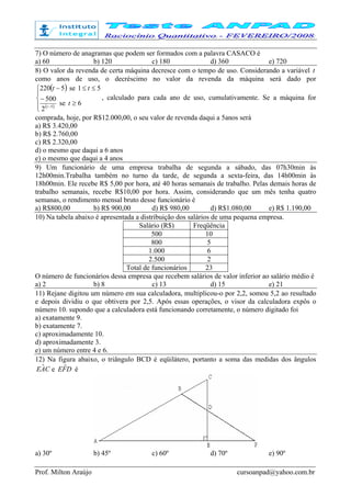 Prof. Milton Araújo cursoanpad@yahoo.com.br
7) O número de anagramas que podem ser formados com a palavra CASACO é
a) 60 b) 120 c) 180 d) 360 e) 720
8) O valor da revenda de certa máquina decresce com o tempo de uso. Considerando a variável t
como anos de uso, o decréscimo no valor da revenda da máquina será dado por
( )
( )



≥
−
≤≤−
−
6se
2
500
51se5220
5
t
tt
t
, calculado para cada ano de uso, cumulativamente. Se a máquina for
comprada, hoje, por R$12.000,00, o seu valor de revenda daqui a 5anos será
a) R$ 3.420,00
b) R$ 2.760,00
c) R$ 2.320,00
d) o mesmo que daqui a 6 anos
e) o mesmo que daqui a 4 anos
9) Um funcionário de uma empresa trabalha de segunda a sábado, das 07h30min às
12h00min.Trabalha também no turno da tarde, de segunda a sexta-feira, das 14h00min às
18h00min. Ele recebe R$ 5,00 por hora, até 40 horas semanais de trabalho. Pelas demais horas de
trabalho semanais, recebe R$10,00 por hora. Assim, considerando que um mês tenha quatro
semanas, o rendimento mensal bruto desse funcionário é
a) R$800,00 b) R$ 900,00 d) R$ 980,00 d) R$1.080,00 e) R$ 1.190,00
10) Na tabela abaixo é apresentada a distribuição dos salários de uma pequena empresa.
Salário (R$) Freqüência
500 10
800 5
1.000 6
2.500 2
Total de funcionários 23
O número de funcionários dessa empresa que recebem salários de valor inferior ao salário médio é
a) 2 b) 8 c) 13 d) 15 e) 21
11) Rejane digitou um número em sua calculadora, multiplicou-o por 2,2, somou 5,2 ao resultado
e depois dividiu o que obtivera por 2,5. Após essas operações, o visor da calculadora expôs o
número 10. supondo que a calculadora está funcionando corretamente, o número digitado foi
a) exatamente 9.
b) exatamente 7.
c) aproximadamente 10.
d) aproximadamente 3.
e) um número entre 4 e 6.
12) Na figura abaixo, o triângulo BCD é eqüilátero, portanto a soma das medidas dos ângulos
CAE ˆ e DFE ˆ é
a) 30º b) 45º c) 60º d) 70º e) 90º
 