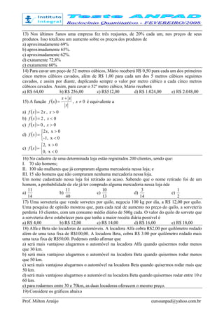 Prof. Milton Araújo cursoanpad@yahoo.com.br
13) Nos últimos 5anos uma empresa fez três reajustes, de 20% cada um, nos preços de seus
produtos. Isso totalizou um aumento sobre os preços dos produtos de
a) aproximadamente 69%
b) aproximadamente 65%.
c) aproximadamente 62%.
d) exatamente 72,8%
e) exatamente 60%
14) Para cavar um poço de 52 metros cúbicos, Mário receberá R$ 0,50 para cada um dos primeiros
cinco metros cúbicos cavados, além de R$ 1,00 para cada um dos 5 metros cúbicos seguintes
cavados, e assim por diante, duplicando sempre o valor por metro cúbico a cada cinco metros
cúbicos cavados. Assim, para cavar o 52º metro cúbico, Mário receberá
a) R$ 64,00 b) R$ 256,00 c) R$512,00 d) R$ 1.024,00 e) R$ 2.048,00
15) A função ( )
x
xx
xf
+
= , 0≠x é equivalente a
a) ( ) xxf 2= , 0>x
b) ( ) 2=xf , 0<x
c) ( ) 0=xf , 0>x
d) ( )



<
>
=
0x1,-
0x,2x
xf
e) ( )



<
>
=
0x0,
0x,2
xf
16) No cadastro de uma determinada loja estão registrados 200 clientes, sendo que:
I. 70 são homens;
II. 100 são mulheres que já compraram alguma mercadoria nessa loja; e
III. 15 são homens que não compraram nenhuma mercadoria nessa loja.
Um nome cadastrado nessa loja foi retirado ao acaso. Sabendo que o nome retirado foi de um
homem, a probabilidade de ele já ter comprado alguma mercadoria nessa loja éde
a)
14
11
b)
40
11
c)
13
10
d)
14
3
e)
2
1
17) Uma sorveteria que vende sorvetes por quilo, negocia 100 kg por dia, a R$ 12,00 por quilo.
Uma pesquisa de opinião mostrou que, para cada real de aumento no preço do quilo, a sorveteria
perderia 10 clientes, com um consumo médio diário de 500g cada. O valor do quilo de sorvete que
a sorveteria deve estabelecer para que tenha a maior receita diária possível é
a) R$ 4,00 b) R$ 12,00 c) R$ 14,00 d) R$ 16,00 e) R$ 18,00
18) Alfa e Beta são locadoras de automóveis. A locadora Alfa cobra R$2,00 por quilômetro rodado
além de uma taxa fixa de R$100,00. A locadora Beta, cobra R$ 3.00 por quilômetro rodado mais
uma taxa fixa de R$50,00. Podemos então afirmar que
a) será mais vantajoso alugarmos o automóvel na locadora Alfa quando quisermos rodar menos
que 30 km.
b) será mais vantajoso alugarmos o automóvel na locadora Beta quando quisermos rodar menos
que 50 km.
c) será mais vantajoso alugarmos o automóvel na locadora Beta quando quisermos rodar mais que
50 km.
d) será mais vantajoso alugarmos o automóvel na locadora Beta quando quisermos rodar entre 10 e
60 km.
e) para rodarmos entre 30 e 70km, as duas locadoras oferecem o mesmo preço.
19) Considere os gráficos abaixo
 