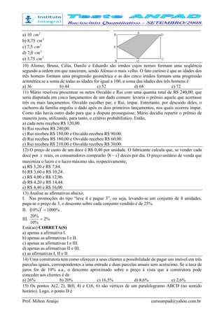 Prof. Milton Araújo cursoanpad@yahoo.com.br
a) 10 2
cm
b) 8,75 2
cm
c) 7,5 2
cm
d) 7,0 2
cm
e) 3,75 2
cm
10) Afonso, Bruna, Célia, Danilo e Eduardo são irmãos cujos nomes formam uma seqüência
segundo a ordem em que nasceram, sendo Afonso o mais velho. O fato curioso é que as idades dos
três homens formam uma progressão geométrica e as dos cinco irmãos formam uma progressão
aritmética.se a soma de todas as idades for igual a 100, a soma das idades dos três homens é
a) 36 b) 44 c) 52 d) 68 e) 72
11) Mário resolveu presentear os netos Osvaldo e Rui com uma quantia total de R$ 240,00, que
seria disputada em cinco lançamentos de um dado comum: levaria o prêmio aquele que acertasse
três ou mais lançamentos. Osvaldo escolhei par; e Rui, ímpar. Entretanto, por descuido deles, o
cachorro da família engoliu o dado após os dois primeiros lançamentos, nos quais ocorreu ímpar.
Como não havia outro dado para que a disputa prosseguisse, Mário decidiu repartir o prêmio de
maneira justa, utilizando, para tanto, o critério probabilístico. Então,
a) cada neto recebeu R$ 120,00.
b) Rui recebeu R$ 240,00.
c) Rui recebeu R$ 150,00 e Osvaldo recebeu R$ 90,00.
d) Rui recebeu R$ 180,00 e Osvaldo recebeu R$ 60,00.
e) Rui recebeu R$ 210,00 e Osvaldo recebeu R$ 30,00.
12) O preço de custo de um doce é R$ 0,40 por unidade. O fabricante calcula que, se vender cada
doce por x reais, os consumidores comprarão ( )x−8 doces por dia. O preço unitário de venda que
maximiza o lucro e o lucro máximo são, respectivamente,
a) R$ 3,20 e R$ 7,84.
b) R$ 3,60 e R$ 10,24.
c) R$ 4,00 e R$ 12,96.
d) R$ 4,20 e R$ 14,44.
e) R$ 4,40 e R$ 16,00.
13) Analise as afirmativas abaixo.
I. Nas promoções do tipo “leve 4 e pague 3”, ou seja, levando-se um conjunto de 4 unidades,
paga-se o preço de 3, o desconto sobre cada conjunto vendido é de 25%.
II. ( ) %1000%10
3
= .
III. %2
%10
%20
=
Está(ao) CORRETA(S)
a) apenas a afirmativa I.
b) apenas as afirmativas I e II.
c) apenas as afirmativas I e III.
d) apenas as afirmativas II e III.
e) as afirmativas I, II e II.
14) Uma construtora tem como oferecer a seus clientes a possibilidade de pagar um imóvel em três
parcelas iguais, correspondentes a uma entrada e duas parcelas anuais sem acréscimo. Se a taxa de
juros for de 10% a.a., o desconto aproximado sobre o preço à vista que a construtora pode
conceder aos clientes é de
a) 26% b) 20% c) 16,5% d) 8,6% e) 2,6%
15) Os pontos A(2, 2), B(0, 4) e C(6, 6) são vértices de um paralelogramo ABCD (no sentido
horário). Logo, o ponto D é
 