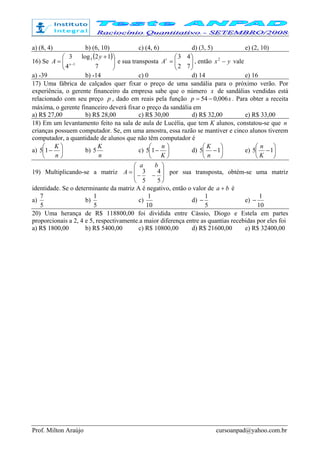 Prof. Milton Araújo cursoanpad@yahoo.com.br
a) (8, 4) b) (6, 10) c) (4, 6) d) (3, 5) e) (2, 10)
16) Se
( )





 +
= −
74
12log3
1
3
x
y
A e sua transposta 





=
72
43t
A , então yx −2
vale
a) -39 b) -14 c) 0 d) 14 e) 16
17) Uma fábrica de calçados quer fixar o preço de uma sandália para o próximo verão. Por
experiência, o gerente financeiro da empresa sabe que o número x de sandálias vendidas está
relacionado com seu preço p , dado em reais pela função xp 006,054 −= . Para obter a receita
máxima, o gerente financeiro deverá fixar o preço da sandália em
a) R$ 27,00 b) R$ 28,00 c) R$ 30,00 d) R$ 32,00 e) R$ 33,00
18) Em um levantamento feito na sala de aula de Lucélia, que tem K alunos, constatou-se que n
crianças possuem computador. Se, em uma amostra, essa razão se mantiver e cinco alunos tiverem
computador, a quantidade de alunos que não têm computador é
a) 





−
n
K
15 b)
n
K
5 c) 





−
K
n
15 d) 





−15
n
K
e) 





−15
K
n
19) Multiplicando-se a matriz








−−
=
5
4
5
3
ba
A por sua transposta, obtém-se uma matriz
identidade. Se o determinante da matriz A é negativo, então o valor de ba + é
a)
5
7
b)
5
1
c)
10
1
d)
5
1
− e)
10
1
−
20) Uma herança de R$ 118800,00 foi dividida entre Cássio, Diogo e Estela em partes
proporcionais a 2, 4 e 5, respectivamente.a maior diferença entre as quantias recebidas por eles foi
a) R$ 1800,00 b) R$ 5400,00 c) R$ 10800,00 d) R$ 21600,00 e) R$ 32400,00
 