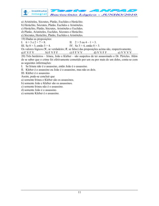 11
a) Aristóteles, Sócrates, Platão, Euclides e Heráclito.
b) Heráclito, Sócrates, Platão, Euclides e Aristóteles.
c) Heráclito, Platão, Sócrates, Aristóteles e Euclides.
d) Platão, Aristóteles, Euclides, Sócrates e Heráclito.
e) Sócrates, Heráclito, Platão, Euclides e Aristóteles.
19) Dadas as proposições:
I. 6 > 3 e 2 + 7 = 8. II. 2 > 5 ou 4 – 1 = 3.
III. Se 8 > 3, então 3 > 4. IV. Se 3 > 4, então 8 > 3.
Os valores lógicos (V, se verdadeiro; F, se falso) das proposições acima são, respectivamente,
a) F V F V b) F V F F c) F F V V d) V V F F e) V V V V
20) Três herdeiros – Irineu, João e Kleber – são suspeitos de ter assassinado o Dr. Péricles. Além
de se saber que o crime foi efetivamente cometido por um ou por mais de um deles, conta-se com
as seguintes informações:
I. Se Irineu não é o assassino, então João é o assassino.
II. Kleber é o assassino ou João é o assassino, mas não os dois.
III. Kleber é o assassino.
Assim, pode-se concluir que
a) somente Irineu e Kleber são os assassinos.
b) somente João e Kleber são os assassinos.
c) somente Irineu não é o assassino.
d) somente João é o assassino.
e) somente Kleber é o assassino.
 